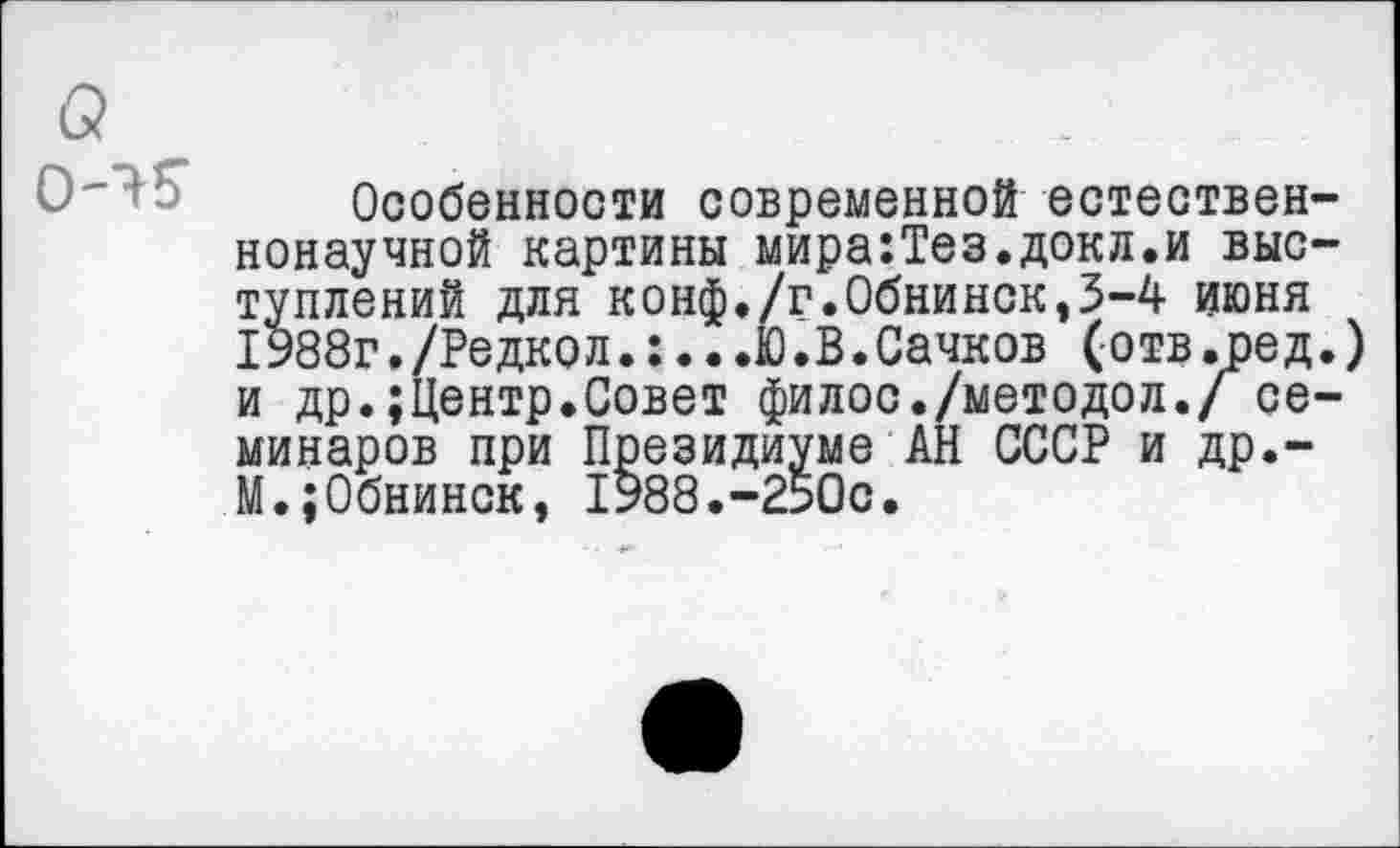 ﻿а
Особенности современной естественнонаучной картины мира:Тез.докл.и выступлений для конф./г.Обнинск,3-4 июня 1988г./Редкол.:...Ю.В.Сачков (отв.ред.) и др.;Центр.Совет филос./методол./ семинаров при Президиуме АН СССР и др.-М.;Обнинск, 1988.-2Ь0с.